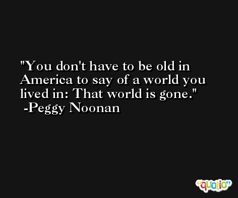 You don't have to be old in America to say of a world you lived in: That world is gone. -Peggy Noonan