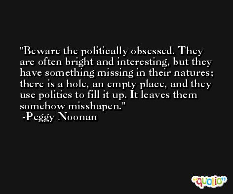 Beware the politically obsessed. They are often bright and interesting, but they have something missing in their natures; there is a hole, an empty place, and they use politics to fill it up. It leaves them somehow misshapen. -Peggy Noonan