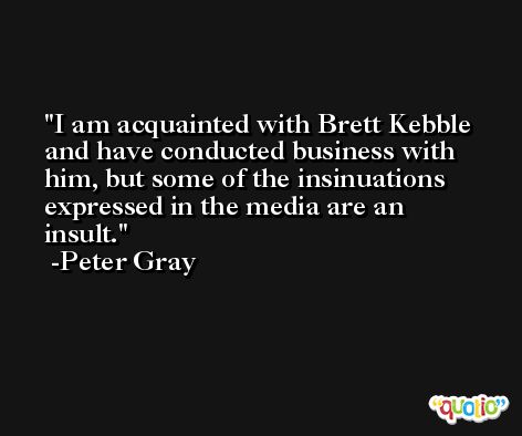 I am acquainted with Brett Kebble and have conducted business with him, but some of the insinuations expressed in the media are an insult. -Peter Gray