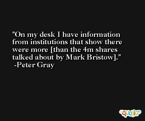 On my desk I have information from institutions that show there were more [than the 4m shares talked about by Mark Bristow]. -Peter Gray