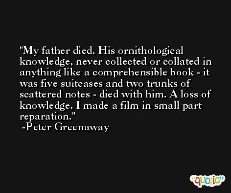 My father died. His ornithological knowledge, never collected or collated in anything like a comprehensible book - it was five suitcases and two trunks of scattered notes - died with him. A loss of knowledge. I made a film in small part reparation. -Peter Greenaway