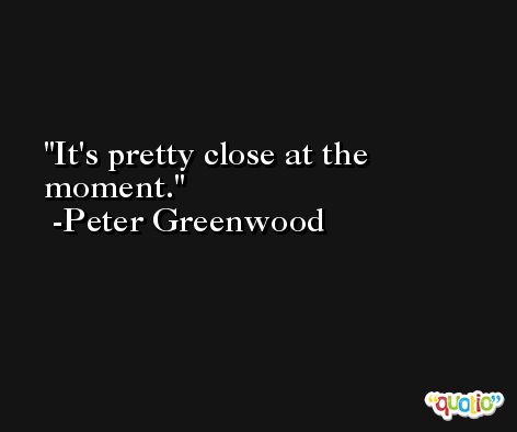 It's pretty close at the moment. -Peter Greenwood
