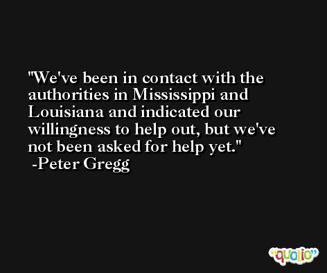 We've been in contact with the authorities in Mississippi and Louisiana and indicated our willingness to help out, but we've not been asked for help yet. -Peter Gregg