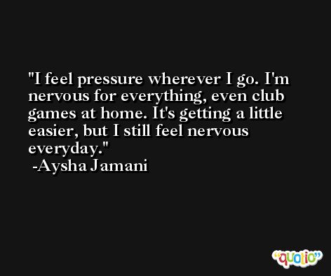 I feel pressure wherever I go. I'm nervous for everything, even club games at home. It's getting a little easier, but I still feel nervous everyday. -Aysha Jamani