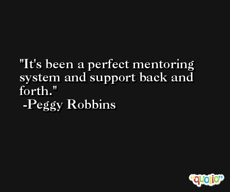 It's been a perfect mentoring system and support back and forth. -Peggy Robbins