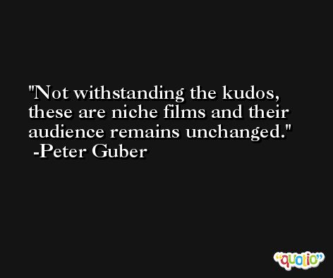 Not withstanding the kudos, these are niche films and their audience remains unchanged. -Peter Guber