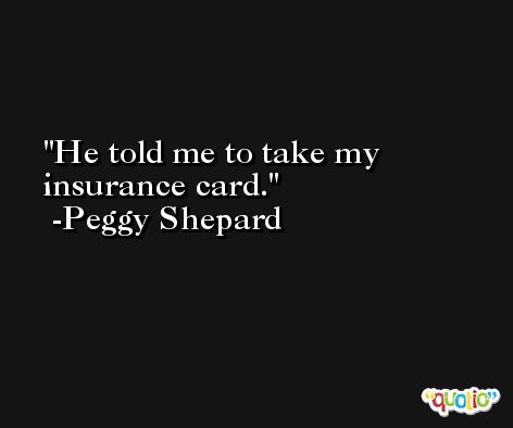 He told me to take my insurance card. -Peggy Shepard