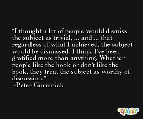 I thought a lot of people would dismiss the subject as trivial, ... and ... that regardless of what I achieved, the subject would be dismissed. I think I've been gratified more than anything. Whether people like the book or don't like the book, they treat the subject as worthy of discussion. -Peter Guralnick