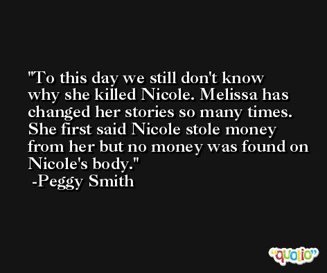 To this day we still don't know why she killed Nicole. Melissa has changed her stories so many times. She first said Nicole stole money from her but no money was found on Nicole's body. -Peggy Smith