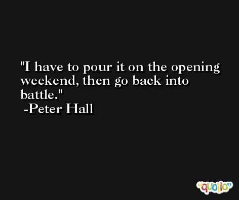 I have to pour it on the opening weekend, then go back into battle. -Peter Hall