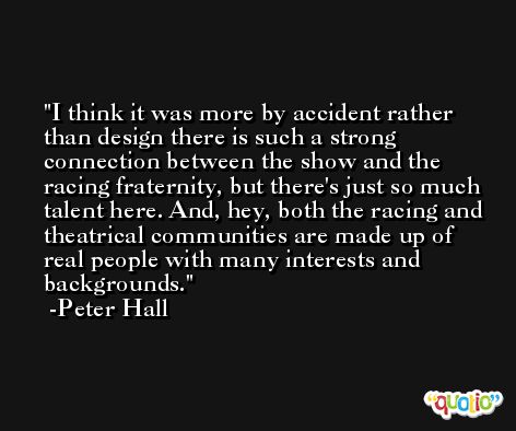 I think it was more by accident rather than design there is such a strong connection between the show and the racing fraternity, but there's just so much talent here. And, hey, both the racing and theatrical communities are made up of real people with many interests and backgrounds. -Peter Hall