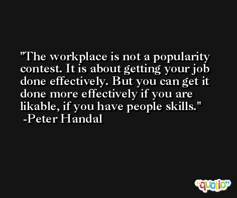 The workplace is not a popularity contest. It is about getting your job done effectively. But you can get it done more effectively if you are likable, if you have people skills. -Peter Handal
