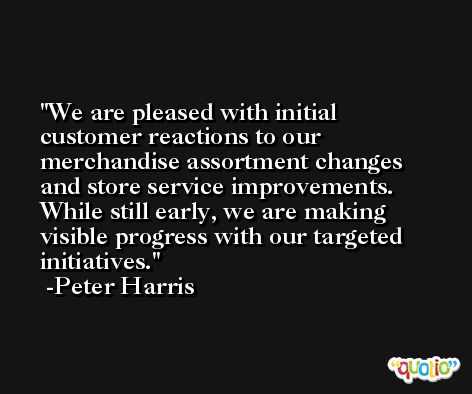 We are pleased with initial customer reactions to our merchandise assortment changes and store service improvements. While still early, we are making visible progress with our targeted initiatives. -Peter Harris