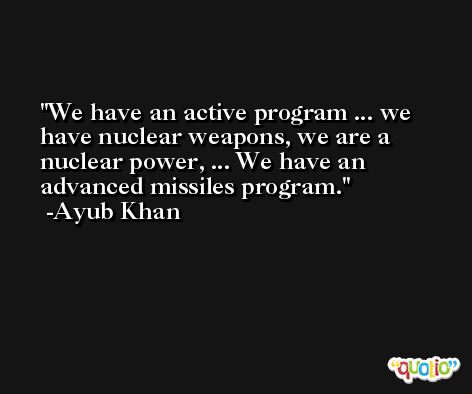 We have an active program ... we have nuclear weapons, we are a nuclear power, ... We have an advanced missiles program. -Ayub Khan