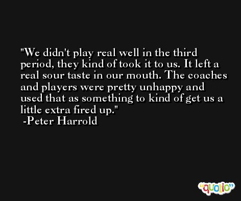 We didn't play real well in the third period, they kind of took it to us. It left a real sour taste in our mouth. The coaches and players were pretty unhappy and used that as something to kind of get us a little extra fired up. -Peter Harrold