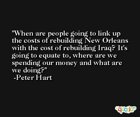 When are people going to link up the costs of rebuilding New Orleans with the cost of rebuilding Iraq? It's going to equate to, where are we spending our money and what are we doing? -Peter Hart
