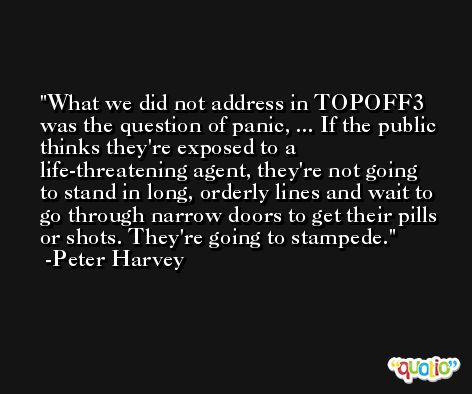 What we did not address in TOPOFF3 was the question of panic, ... If the public thinks they're exposed to a life-threatening agent, they're not going to stand in long, orderly lines and wait to go through narrow doors to get their pills or shots. They're going to stampede. -Peter Harvey