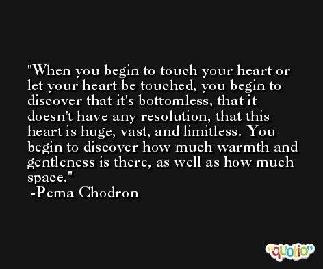 When you begin to touch your heart or let your heart be touched, you begin to discover that it's bottomless, that it doesn't have any resolution, that this heart is huge, vast, and limitless. You begin to discover how much warmth and gentleness is there, as well as how much space. -Pema Chodron