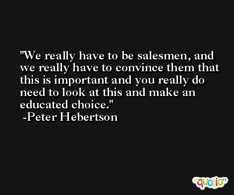 We really have to be salesmen, and we really have to convince them that this is important and you really do need to look at this and make an educated choice. -Peter Hebertson