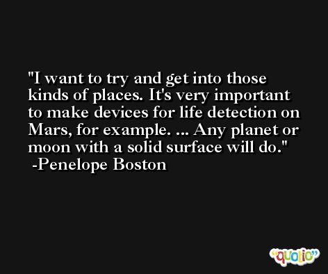 I want to try and get into those kinds of places. It's very important to make devices for life detection on Mars, for example. ... Any planet or moon with a solid surface will do. -Penelope Boston