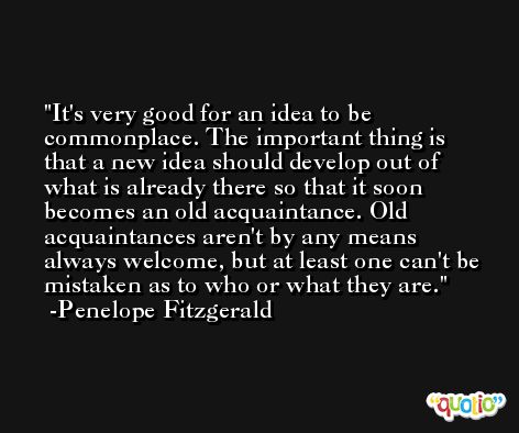 It's very good for an idea to be commonplace. The important thing is that a new idea should develop out of what is already there so that it soon becomes an old acquaintance. Old acquaintances aren't by any means always welcome, but at least one can't be mistaken as to who or what they are. -Penelope Fitzgerald