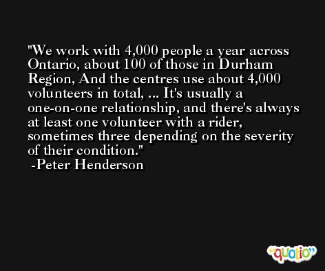 We work with 4,000 people a year across Ontario, about 100 of those in Durham Region, And the centres use about 4,000 volunteers in total, ... It's usually a one-on-one relationship, and there's always at least one volunteer with a rider, sometimes three depending on the severity of their condition. -Peter Henderson