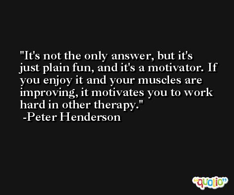 It's not the only answer, but it's just plain fun, and it's a motivator. If you enjoy it and your muscles are improving, it motivates you to work hard in other therapy. -Peter Henderson