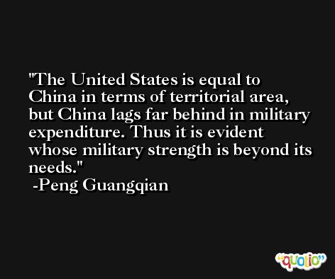The United States is equal to China in terms of territorial area, but China lags far behind in military expenditure. Thus it is evident whose military strength is beyond its needs. -Peng Guangqian