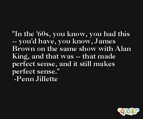 In the '60s, you know, you had this -- you'd have, you know, James Brown on the same show with Alan King, and that was -- that made perfect sense, and it still makes perfect sense. -Penn Jillette