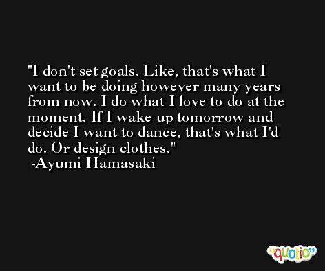 I don't set goals. Like, that's what I want to be doing however many years from now. I do what I love to do at the moment. If I wake up tomorrow and decide I want to dance, that's what I'd do. Or design clothes. -Ayumi Hamasaki