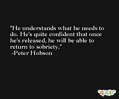 He understands what he needs to do. He's quite confident that once he's released, he will be able to return to sobriety. -Peter Hobson