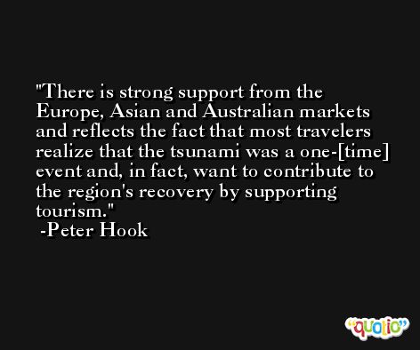 There is strong support from the Europe, Asian and Australian markets and reflects the fact that most travelers realize that the tsunami was a one-[time] event and, in fact, want to contribute to the region's recovery by supporting tourism. -Peter Hook