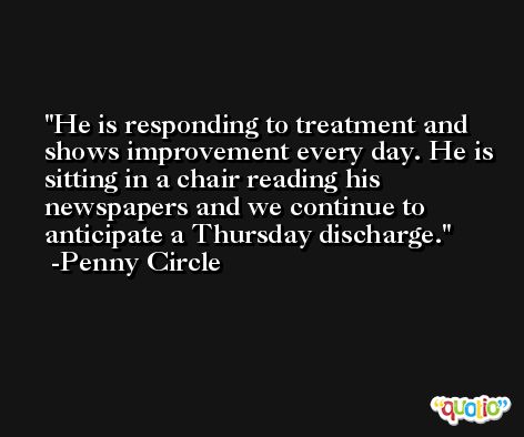 He is responding to treatment and shows improvement every day. He is sitting in a chair reading his newspapers and we continue to anticipate a Thursday discharge. -Penny Circle