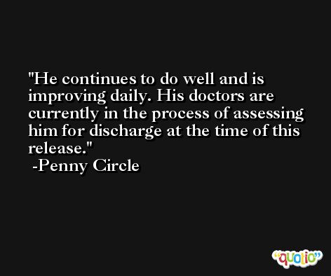 He continues to do well and is improving daily. His doctors are currently in the process of assessing him for discharge at the time of this release. -Penny Circle