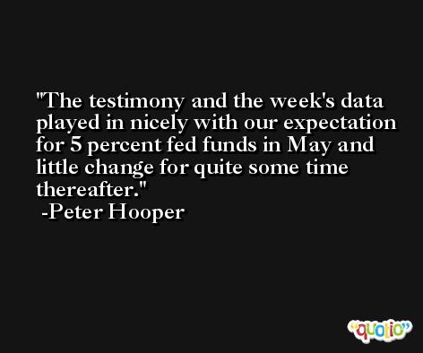 The testimony and the week's data played in nicely with our expectation for 5 percent fed funds in May and little change for quite some time thereafter. -Peter Hooper