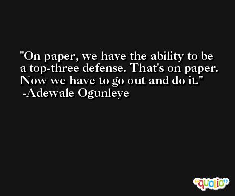 On paper, we have the ability to be a top-three defense. That's on paper. Now we have to go out and do it. -Adewale Ogunleye