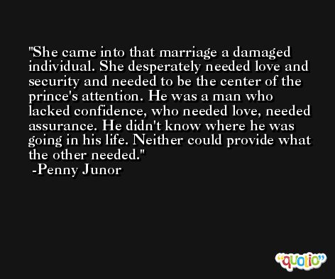 She came into that marriage a damaged individual. She desperately needed love and security and needed to be the center of the prince's attention. He was a man who lacked confidence, who needed love, needed assurance. He didn't know where he was going in his life. Neither could provide what the other needed. -Penny Junor