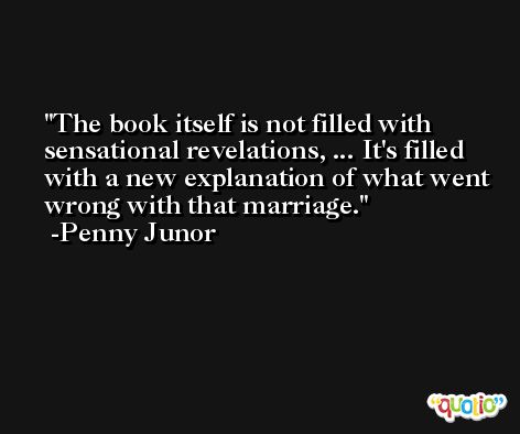 The book itself is not filled with sensational revelations, ... It's filled with a new explanation of what went wrong with that marriage. -Penny Junor