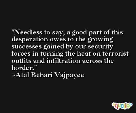 Needless to say, a good part of this desperation owes to the growing successes gained by our security forces in turning the heat on terrorist outfits and infiltration across the border. -Atal Behari Vajpayee
