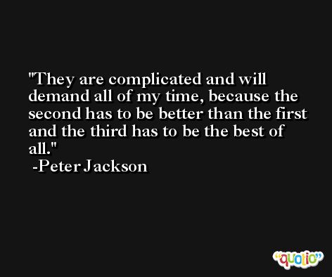 They are complicated and will demand all of my time, because the second has to be better than the first and the third has to be the best of all. -Peter Jackson