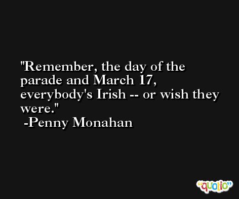 Remember, the day of the parade and March 17, everybody's Irish -- or wish they were. -Penny Monahan