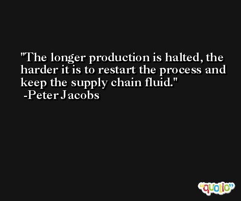 The longer production is halted, the harder it is to restart the process and keep the supply chain fluid. -Peter Jacobs