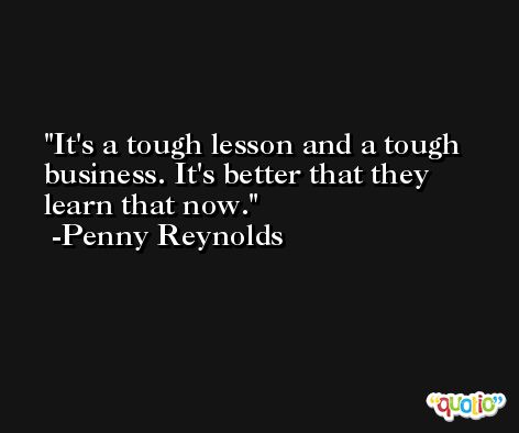 It's a tough lesson and a tough business. It's better that they learn that now. -Penny Reynolds