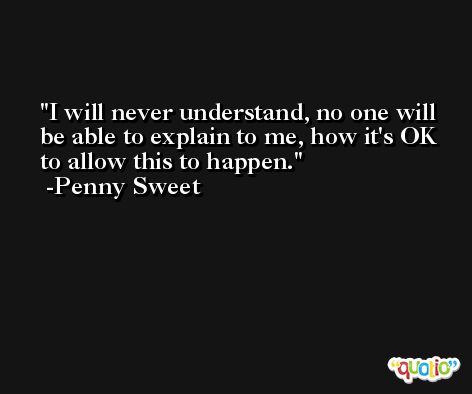 I will never understand, no one will be able to explain to me, how it's OK to allow this to happen. -Penny Sweet
