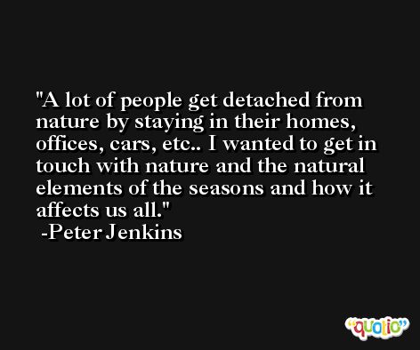 A lot of people get detached from nature by staying in their homes, offices, cars, etc.. I wanted to get in touch with nature and the natural elements of the seasons and how it affects us all. -Peter Jenkins