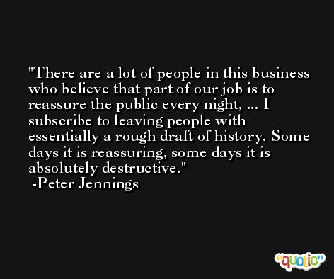 There are a lot of people in this business who believe that part of our job is to reassure the public every night, ... I subscribe to leaving people with essentially a rough draft of history. Some days it is reassuring, some days it is absolutely destructive. -Peter Jennings