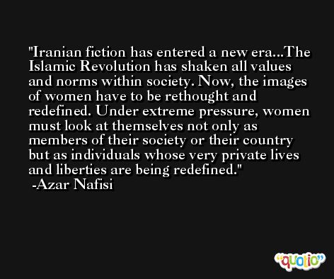 Iranian fiction has entered a new era...The Islamic Revolution has shaken all values and norms within society. Now, the images of women have to be rethought and redefined. Under extreme pressure, women must look at themselves not only as members of their society or their country but as individuals whose very private lives and liberties are being redefined. -Azar Nafisi