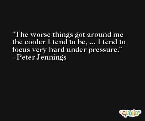 The worse things got around me the cooler I tend to be, ... I tend to focus very hard under pressure. -Peter Jennings