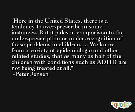 Here in the United States, there is a tendency to over-prescribe in some instances. But it pales in comparison to the under-prescription or under-recognition of these problems in children, ... We know from a variety of epidemiologic and other related studies, that as many as half of the children with conditions such as ADHD are not being treated at all. -Peter Jensen