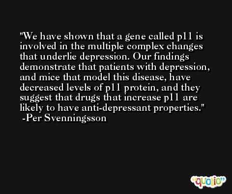 We have shown that a gene called p11 is involved in the multiple complex changes that underlie depression. Our findings demonstrate that patients with depression, and mice that model this disease, have decreased levels of p11 protein, and they suggest that drugs that increase p11 are likely to have anti-depressant properties. -Per Svenningsson